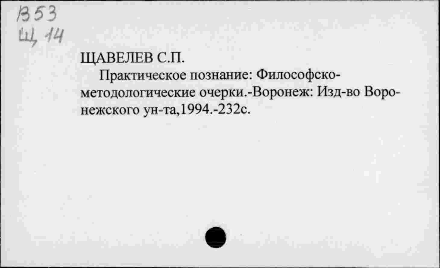 ﻿ЩАВЕЛЕВ С.П.
Практическое познание: Философско-методологические очерки.-Воронеж: Изд-во Воронежского ун-та, 1994.-232с.